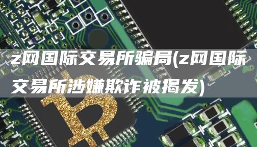 z网国际交易所骗局 - z网国际交易所涉嫌欺诈被揭发